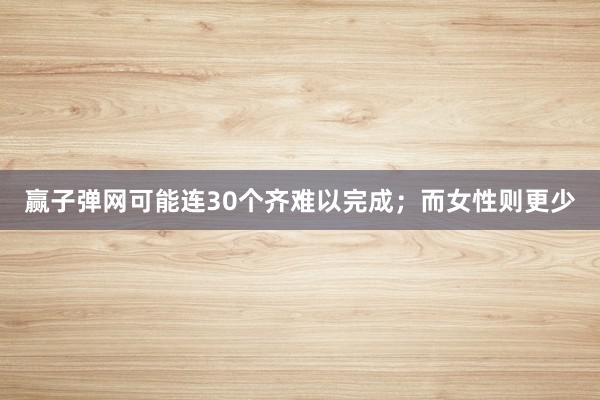 赢子弹网可能连30个齐难以完成；而女性则更少