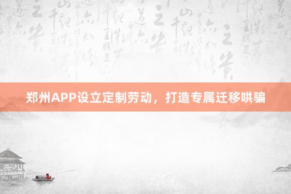 郑州APP设立定制劳动，打造专属迁移哄骗